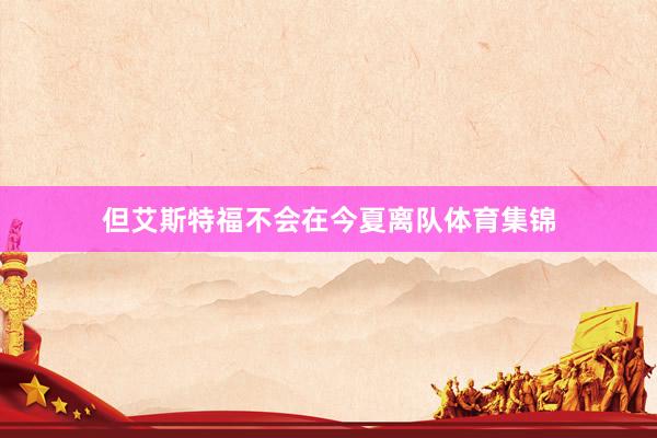 但艾斯特福不会在今夏离队体育集锦
