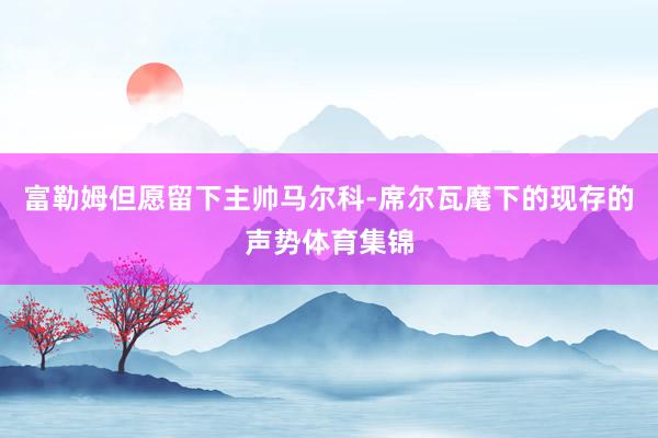 富勒姆但愿留下主帅马尔科-席尔瓦麾下的现存的声势体育集锦