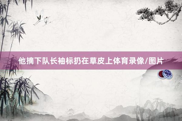 他摘下队长袖标扔在草皮上体育录像/图片
