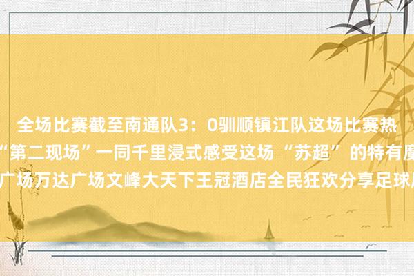 全场比赛截至南通队3：0驯顺镇江队这场比赛热度平直拉满我市多个“第二现场”一同千里浸式感受这场 “苏超” 的特有魔力！吾悦广场万达广场文峰大天下王冠酒店全民狂欢分享足球魔力开首；如皋发布体育录像/图片
