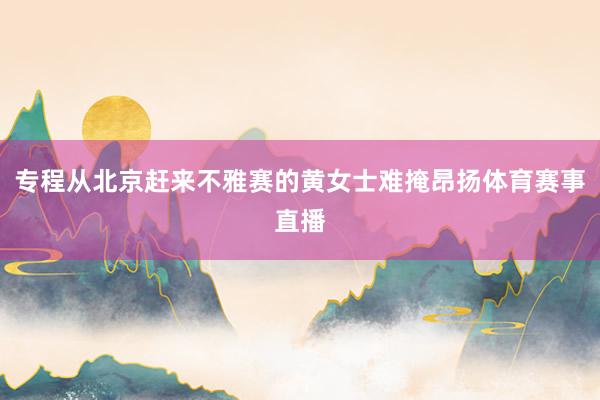 专程从北京赶来不雅赛的黄女士难掩昂扬体育赛事直播