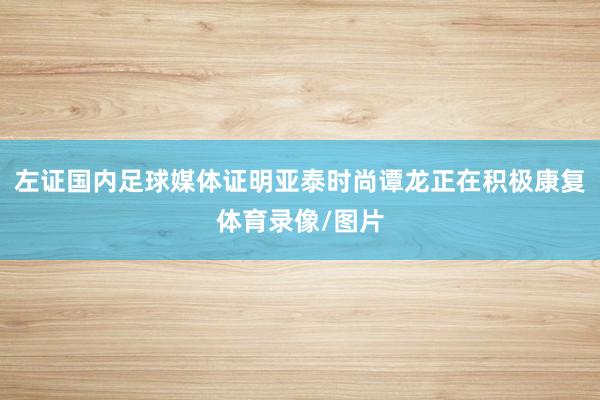 左证国内足球媒体证明亚泰时尚谭龙正在积极康复体育录像/图片