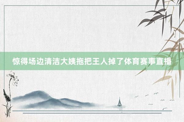 惊得场边清洁大姨拖把王人掉了体育赛事直播