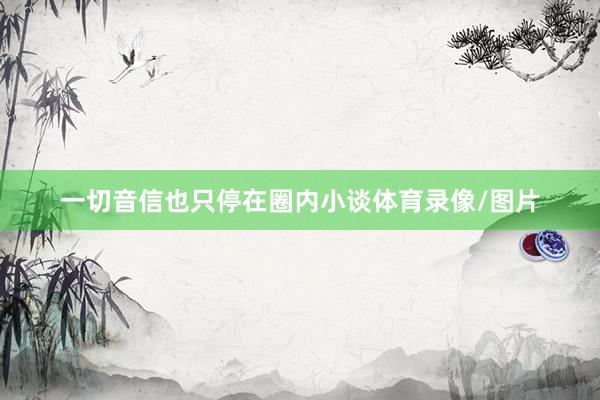 一切音信也只停在圈内小谈体育录像/图片