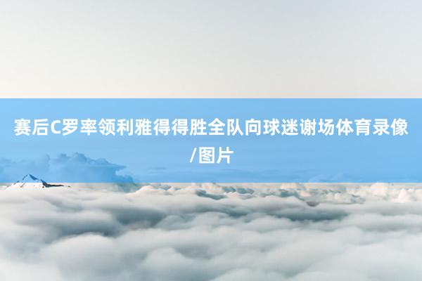 赛后C罗率领利雅得得胜全队向球迷谢场体育录像/图片