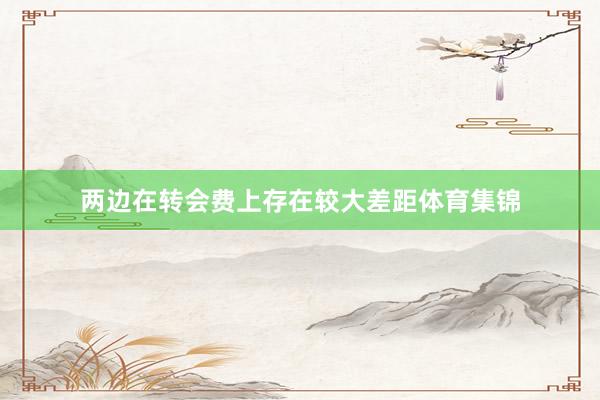 两边在转会费上存在较大差距体育集锦