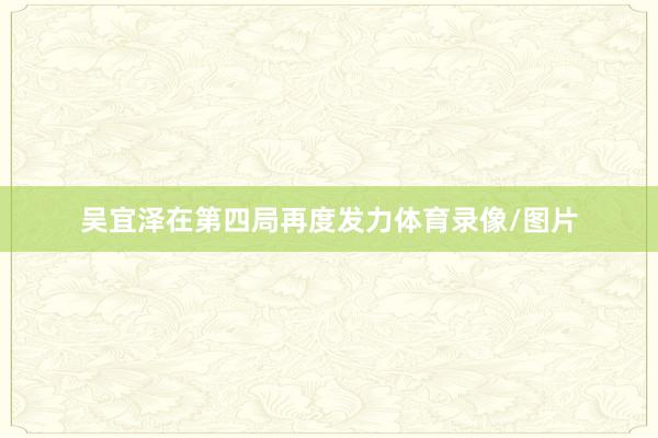 吴宜泽在第四局再度发力体育录像/图片