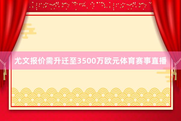 尤文报价需升迁至3500万欧元体育赛事直播