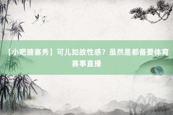 【小吧搪塞秀】可儿如故性感？虽然是都备要体育赛事直播