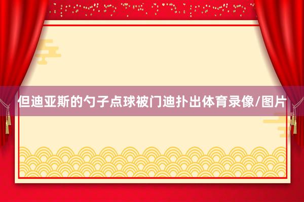 但迪亚斯的勺子点球被门迪扑出体育录像/图片