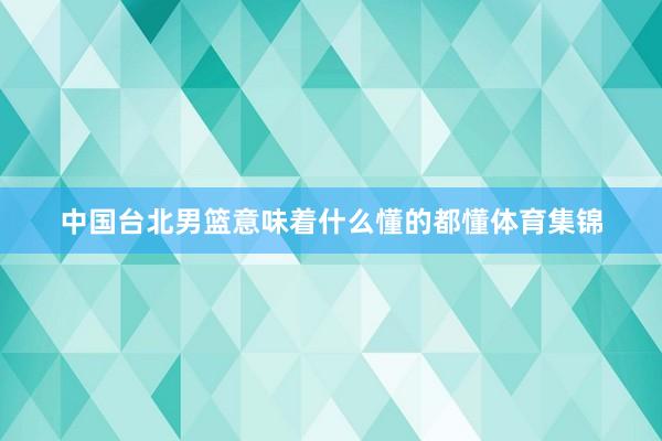 中国台北男篮意味着什么懂的都懂体育集锦