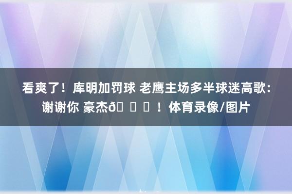 看爽了！库明加罚球 老鹰主场多半球迷高歌：谢谢你 豪杰😂！体育录像/图片