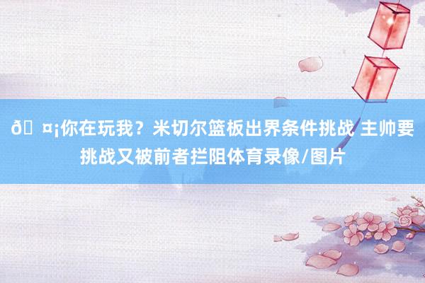 🤡你在玩我？米切尔篮板出界条件挑战 主帅要挑战又被前者拦阻体育录像/图片