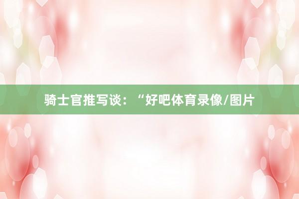 骑士官推写谈：“好吧体育录像/图片