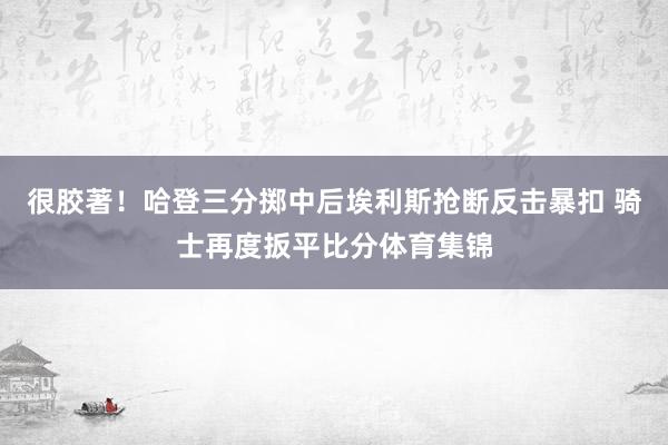 很胶著！哈登三分掷中后埃利斯抢断反击暴扣 骑士再度扳平比分体育集锦