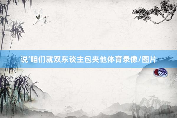 说‘咱们就双东谈主包夹他体育录像/图片