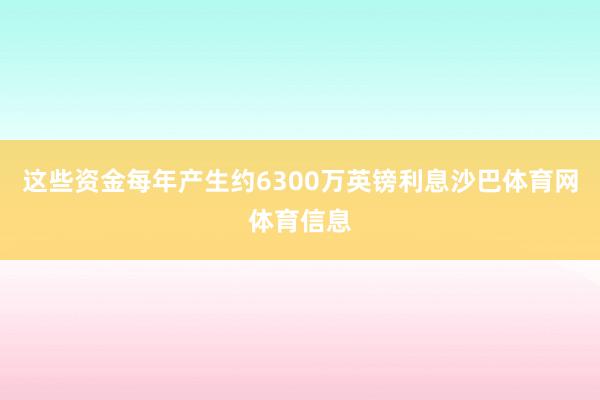这些资金每年产生约6300万英镑利息沙巴体育网体育信息